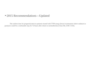 ➤2015 Recommendations—Updated
The earliest time for prognostication in patients treated with TTM using clinical examination where sedation or
paralysis could be a confounder may be 72 hours after return to normothermia (Class IIb, LOE C-EO).
 