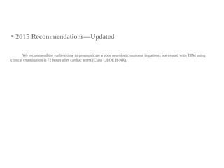 ➤2015 Recommendations—Updated
We recommend the earliest time to prognosticate a poor neurologic outcome in patients not treated with TTM using
clinical examination is 72 hours after cardiac arrest (Class I, LOE B-NR).
 