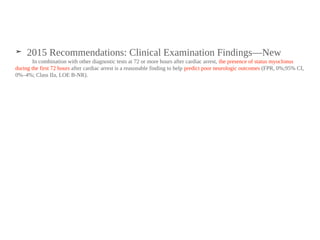 ➤ 2015 Recommendations: Clinical Examination Findings—New
In combination with other diagnostic tests at 72 or more hours after cardiac arrest, the presence of status myoclonus
during the first 72 hours after cardiac arrest is a reasonable finding to help predict poor neurologic outcomes (FPR, 0%;95% CI,
0%–4%; Class IIa, LOE B-NR).
 