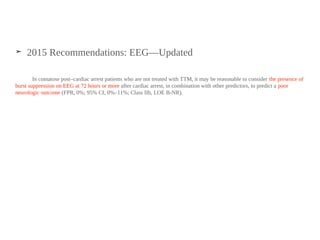 ➤ 2015 Recommendations: EEG—Updated
In comatose post–cardiac arrest patients who are not treated with TTM, it may be reasonable to consider the presence of
burst suppression on EEG at 72 hours or more after cardiac arrest, in combination with other predictors, to predict a poor
neurologic outcome (FPR, 0%; 95% CI, 0%–11%; Class IIb, LOE B-NR).
 
