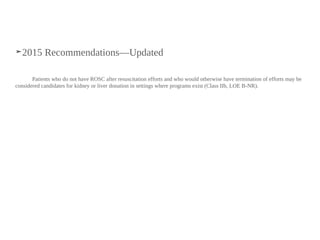 ➤2015 Recommendations—Updated
Patients who do not have ROSC after resuscitation efforts and who would otherwise have termination of efforts may be
considered candidates for kidney or liver donation in settings where programs exist (Class IIb, LOE B-NR).
 