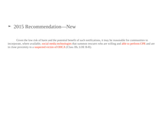 ➤ 2015 Recommendation—New
Given the low risk of harm and the potential benefit of such notifications, it may be reasonable for communities to
incorporate, where available, social media technologies that summon rescuers who are willing and able to perform CPR and are
in close proximity to a suspected victim of OHCA (Class IIb, LOE B-R).
 