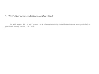 ➤ 2015 Recommendations—Modified
For adult patients, RRT or MET systems can be effective in reducing the incidence of cardiac arrest, particularly in
general care wards (Class IIa, LOE C-LD).
 