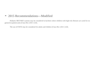 ➤ 2015 Recommendations—Modified
Pediatric MET/RRT systems may be considered in facilities where children with high-risk illnesses are cared for on
general in-patient units (Class IIb, LOE C-LD).
The use of EWSS may be considered for adults and children (Class IIb, LOE C-LD).
 
