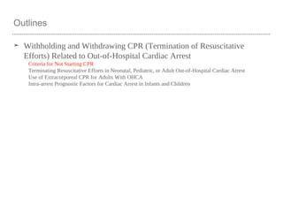 Outlines
➤ Withholding and Withdrawing CPR (Termination of Resuscitative
Efforts) Related to Out-of-Hospital Cardiac Arrest
Criteria for Not Starting CPR
Terminating Resuscitative Efforts in Neonatal, Pediatric, or Adult Out-of-Hospital Cardiac Arrest
Use of Extracorporeal CPR for Adults With OHCA
Intra-arrest Prognostic Factors for Cardiac Arrest in Infants and Children
 