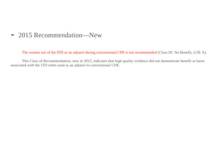 ➤ 2015 Recommendation—New
The routine use of the ITD as an adjunct during conventional CPR is not recommended (Class III: No Benefit, LOE A).
This Class of Recommendation, new in 2015, indicates that high quality evidence did not demonstrate benefit or harm
associated with the ITD when used as an adjunct to conventional CPR.
 
