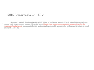 ➤ 2015 Recommendation—New
The evidence does not demonstrate a benefit with the use of mechanical piston devices for chest compressions versus
manual chest compressions in patients with cardiac arrest. Manual chest compressions remain the standard of care for the
treatment of cardiac arrest, but mechanical piston devices may be a reasonable alternative for use by properly trained personnel
(Class IIb, LOE B-R).
 
