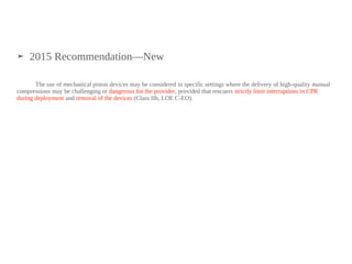 ➤ 2015 Recommendation—New
The use of mechanical piston devices may be considered in specific settings where the delivery of high-quality manual
compressions may be challenging or dangerous for the provider, provided that rescuers strictly limit interruptions in CPR
during deployment and removal of the devices (Class IIb, LOE C-EO).
 