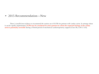 ➤ 2015 Recommendation—New
There is insufficient evidence to recommend the routine use of ECPR for patients with cardiac arrest. In settings where
it can be rapidly implemented, ECPR may be considered for select patients for whom the suspected etiology of the cardiac
arrest is potentially reversible during a limited period of mechanical cardiorespiratory support (Class IIb, LOE C-LD).
 