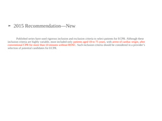 ➤ 2015 Recommendation—New
Published series have used rigorous inclusion and exclusion criteria to select patients for ECPR. Although these
inclusion criteria are highly variable, most included only patients aged 18 to 75 years, with arrest of cardiac origin, after
conventional CPR for more than 10 minutes without ROSC. Such inclusion criteria should be considered in a provider’s
selection of potential candidates for ECPR.‍
 