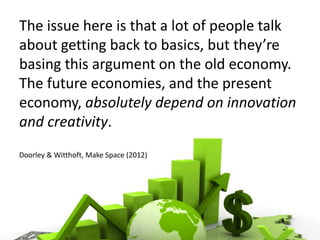 The issue here is that a lot of people talk
about getting back to basics, but they’re
basing this argument on the old economy.
The future economies, and the present
economy, absolutely depend on innovation
and creativity.
Doorley & Witthoft, Make Space (2012)
 
