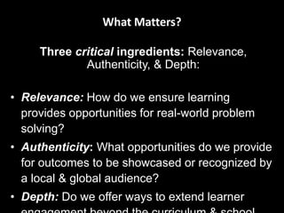 What Matters?
Three critical ingredients: Relevance, Authenticity, &
Depth:
• Relevance: How do we ensure learning provides
opportunities for real-world problem solving?
• Authenticity: What opportunities do we provide for
outcomes to be showcased or recognized by a local
& global audience?
• Depth: Do we offer ways to extend learner
engagement beyond the curriculum & school day?
From What Matters Now? Michael Furdyck (2014))
 
