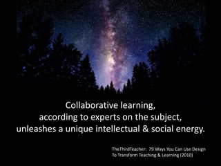 Collaborative learning,
according to experts on the subject,
unleashes a unique intellectual & social energy.
TheThirdTeacher: 79 Ways You Can Use Design
To Transform Teaching & Learning (2010)
 