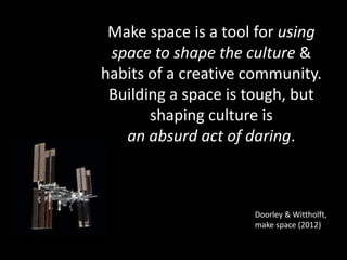 Doorley & Wittholft,
make space (2012)
Make space is a tool for using
space to shape the culture &
habits of a creative community.
Building a space is tough, but
shaping culture is
an absurd act of daring.
 