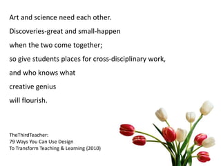 Art and science need each other.
Discoveries-great and small-happen
when the two come together;
so give students places for cross-disciplinary work,
and who knows what
creative genius
will flourish.
TheThirdTeacher:
79 Ways You Can Use Design
To Transform Teaching & Learning (2010)
 