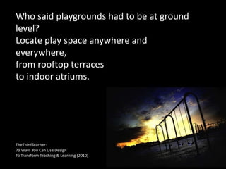Who said playgrounds had to be at ground
level?
Locate play space anywhere and
everywhere,
from rooftop terraces
to indoor atriums.
TheThirdTeacher:
79 Ways You Can Use Design
To Transform Teaching & Learning (2010)
 