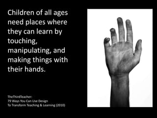 Children of all ages
need places where
they can learn by
touching,
manipulating, and
making things with
their hands.
TheThirdTeacher:
79 Ways You Can Use Design
To Transform Teaching & Learning (2010)
 