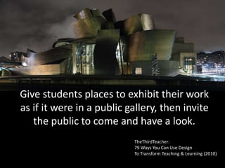 Give students places to exhibit their work
as if it were in a public gallery, then invite
the public to come and have a look.
TheThirdTeacher:
79 Ways You Can Use Design
To Transform Teaching & Learning (2010)
 