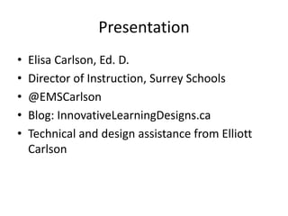 Image Credit
• Slide 1: Flickr User c@rljones
http://www.flickr.com/photos/_belial/3741816315/
• Slide 2: Wikipedia Commons
Wikipedia.com
• Slide 3: Flickr User dcJohn
http://www.flickr.com/photos/34017702@N00/74907741/
• Slide 4: iStockPhoto.com
• Slide 5: Flickr User Rob Shenk
https://www.flickr.com/photos/rcsj/5045429816/
• Slide 6: eofdreams.com
http://eofdreams.com/photo/monkey/04/
• Slide 7: @mcclure_heather
https://twitter.com/mcclure_heather/status/371043947834925056
• Slide 8: Jerry Scott and Jim Borgan
http://widgets.bestmoodle.net/images/comics2012/beowulfZits.jpg
• Slide 9: Dr. Alec Couros
• Slide 10: Bankofnaturalcapital.com
Bankofnaturalcapital.com
• Slide 11: Flickr User Nick Page
https://www.flickr.com/photos/nicksie2008/8489106098/
• Slide 12: curriculum.gov.bc.ca
• Slide 13: iStockPhoto.com
• Slide 14: iStockPhoto.com
• Slide 15: iStockPhoto.com
• Slide 16: N/A
• Slide 17: N/A
• Slide 18: N/A
• Slide 19: Flickr User Enokson
https://www.flickr.com/photos/vblibrary/4588028938/
• Slide 20: iStockPhoto.com
• Slide 21: curriculum.gov.bc.ca
• Sllide 22: Marc Prensky
• Slide 23: The Discovery of North America
Photo taken from W. P. Cumming, R. A. Skelton and D. B. Quinn, The
Discovery of North America (Montreal: McClelland and Stewart Limited,
©1971) 24. Detail from the Livro das Armadas, a set of drawings made after
1566, housed in the Academia das Ciências, Lisbon. Courtesy of the Academia
das Ciências, Lisbon.
• Slide 24: N/A
• Slide 25: Fraggie
• Slide 26: Flickr User Jason Carpenter
https://www.flickr.com/photos/jasonc66/10566508983/r
• Slide 27: NASA
• Slide 28: N/A
• Slide 29: NASA
• Slide 30: NASA
• Slide 31: Flickr User James Wheeler
• https://www.flickr.com/photos/james_wheeler/
• Slide 32: NASA
• Slide 33: rosanbosch.com
• Slide 34: listdose.com
http://hdwalldownloads.com/wp-content/uploads/2014/04/Red-And-White-
Flowers-Wallpaper-Desktop.jpg
• Slide 35: devmindbrain.com
http://www.devmindbrain.com/wp-content/uploads/2013/02/brain1.jpg
• Slide 36: Flickr User cszar
https://www.flickr.com/photos/51035610542@N01/28202052/in/set-
495616
• Slide 37: Flickr User kevin dooley
https://www.flickr.com/photos/pagedooley/
• Slide 38: Flickr User Taylor.McBride
https://www.flickr.com/photos/taylor-mcbride/4666864844/in/set-
72157617598181167
• Slide 39: Flickr User Thomas ♫
https://www.flickr.com/photos/cmaj7/5094078009/
• Slide 40: Flickr User Xabier.M
https://www.flickr.com/photos/xabier-martinez/
• Slide 41: davidhulme.name
http://www.davidhulme.name/visionmedia/uploadedImages/Home/Articles/
History/Articles/hand%20reaching.jpg
• Slide 42: Flickr User mariusz kluzniak
http://www.flickr.com/photos/39997856@N03/6904715861/
• Slide 43: compupawn.com
http://www.compupawn.com/Newsletters/Have-a-ball.html
• Slide 44: NASA
• Slide 45: N/A
• Slide 46: Flickr User Jason Carpente
https://www.flickr.com/photos/jasonc66/10566508983/r
• Slide 47: N/A
 
