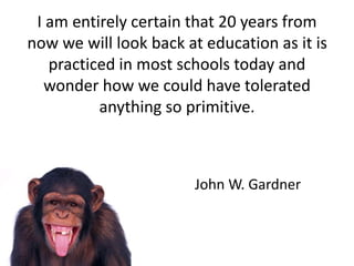 I am entirely certain that 20 years from
now we will look back at education as it is
practiced in most schools today and
wonder how we could have tolerated
anything so primitive.
John W. Gardner
 