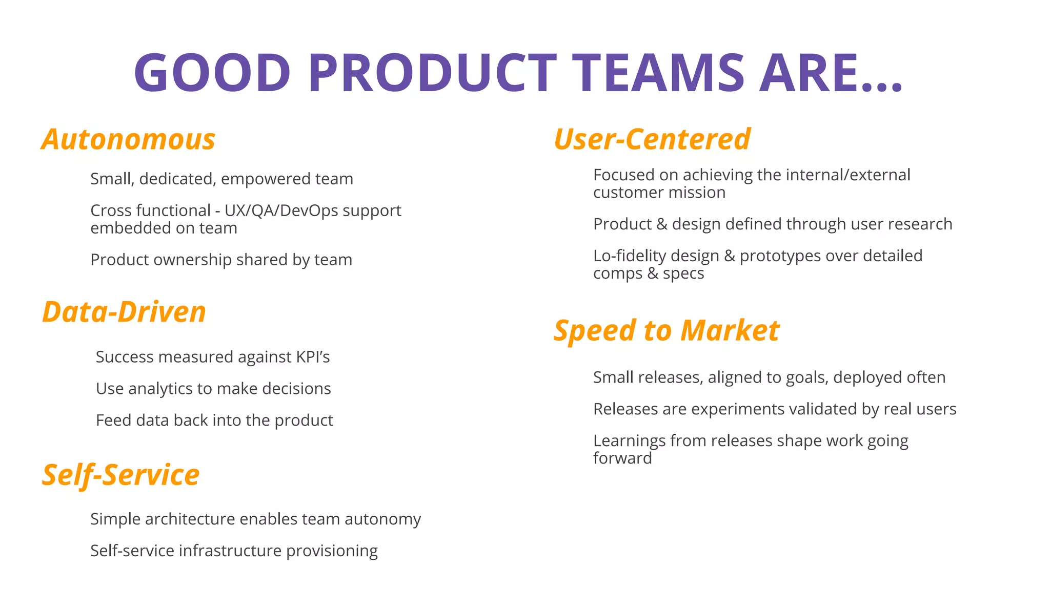 GOOD PRODUCT TEAMS ARE...
Autonomous
Data-Driven
User-Centered
Speed to Market
Small, dedicated, empowered team
Cross functional - UX/QA/DevOps support
embedded on team
Product ownership shared by team
Success measured against KPI’s
Use analytics to make decisions
Feed data back into the product
Focused on achieving the internal/external
customer mission
Product & design defined through user research
Lo-fidelity design & prototypes over detailed
comps & specs
Small releases, aligned to goals, deployed often
Releases are experiments validated by real users
Learnings from releases shape work going
forward
Self-Service
Simple architecture enables team autonomy
Self-service infrastructure provisioning
 