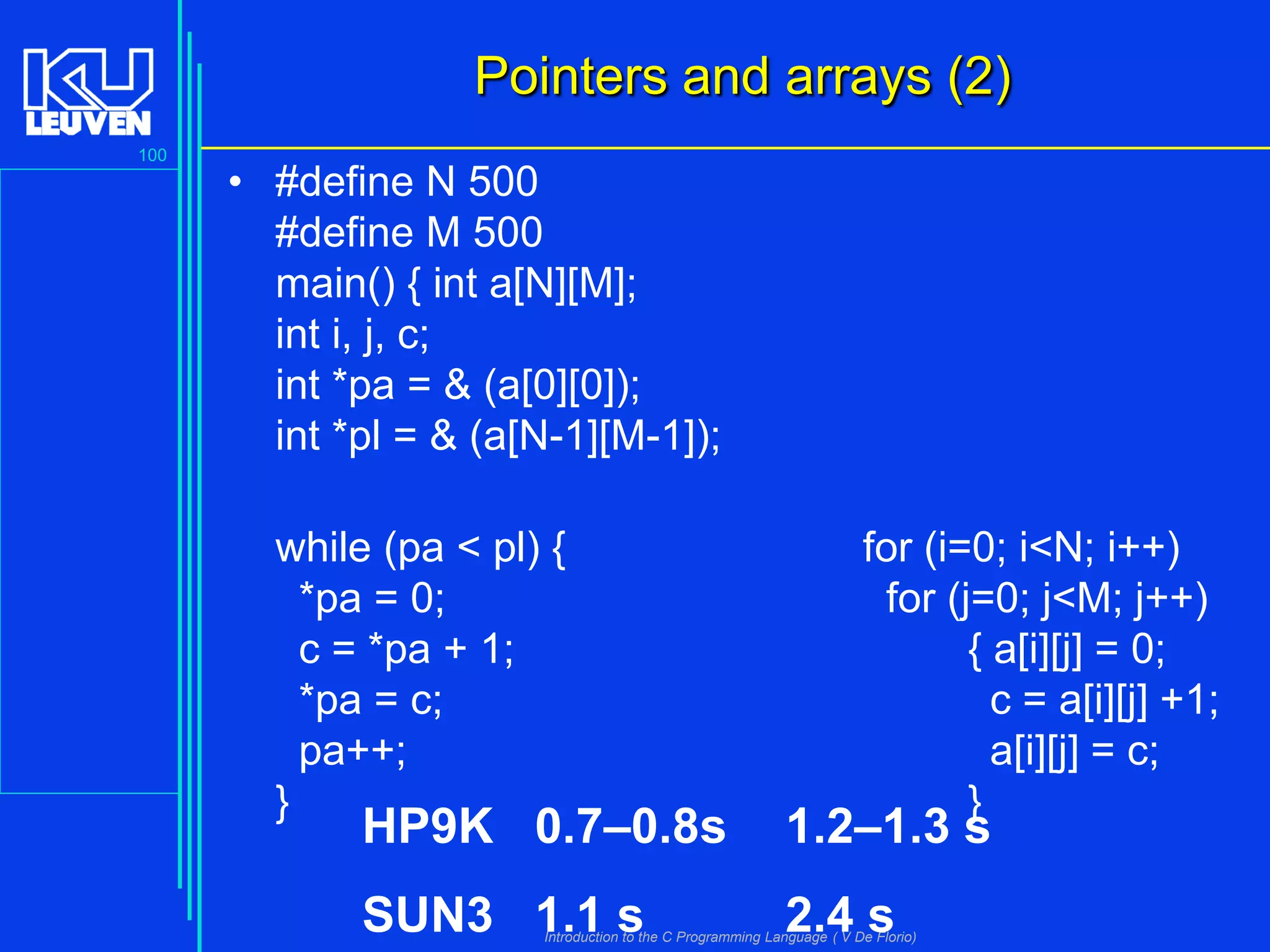 Pointers and arrays (2)
100

• #define N 500
#define M 500
main() { int a[N][M];
int i, j, c;
int *pa = & (a[0][0]);
int *pl = & (a[N-1][M-1]);

while (pa < pl) {
*pa = 0;
c = *pa + 1;
*pa = c;
pa++;
}

for (i=0; i<N; i++)
for (j=0; j<M; j++)
{ a[i][j] = 0;
c = a[i][j] +1;
a[i][j] = c;
}

HP9K 0.7–0.8s

1.2–1.3 s

SUN3 1.1 s

2.4 s

Introduction to the C Programming Language ( V De Florio)

 