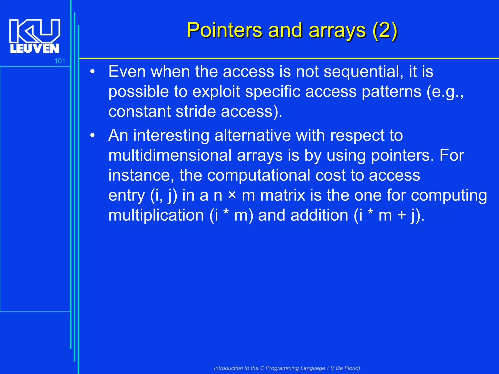 Pointers and arrays (2)
101

• Even when the access is not sequential, it is
possible to exploit specific access patterns (e.g.,
constant stride access).
• An interesting alternative with respect to
multidimensional arrays is by using pointers. For
instance, the computational cost to access
entry (i, j) in a n × m matrix is the one for computing
multiplication (i * m) and addition (i * m + j).

Introduction to the C Programming Language ( V De Florio)

 