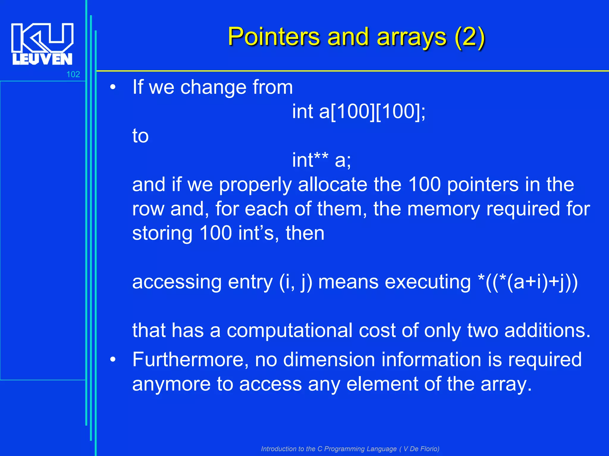 Pointers and arrays (2)
102

• If we change from
int a[100][100];
to
int** a;
and if we properly allocate the 100 pointers in the
row and, for each of them, the memory required for
storing 100 int’s, then
accessing entry (i, j) means executing *((*(a+i)+j))
that has a computational cost of only two additions.
• Furthermore, no dimension information is required
anymore to access any element of the array.

Introduction to the C Programming Language ( V De Florio)

 