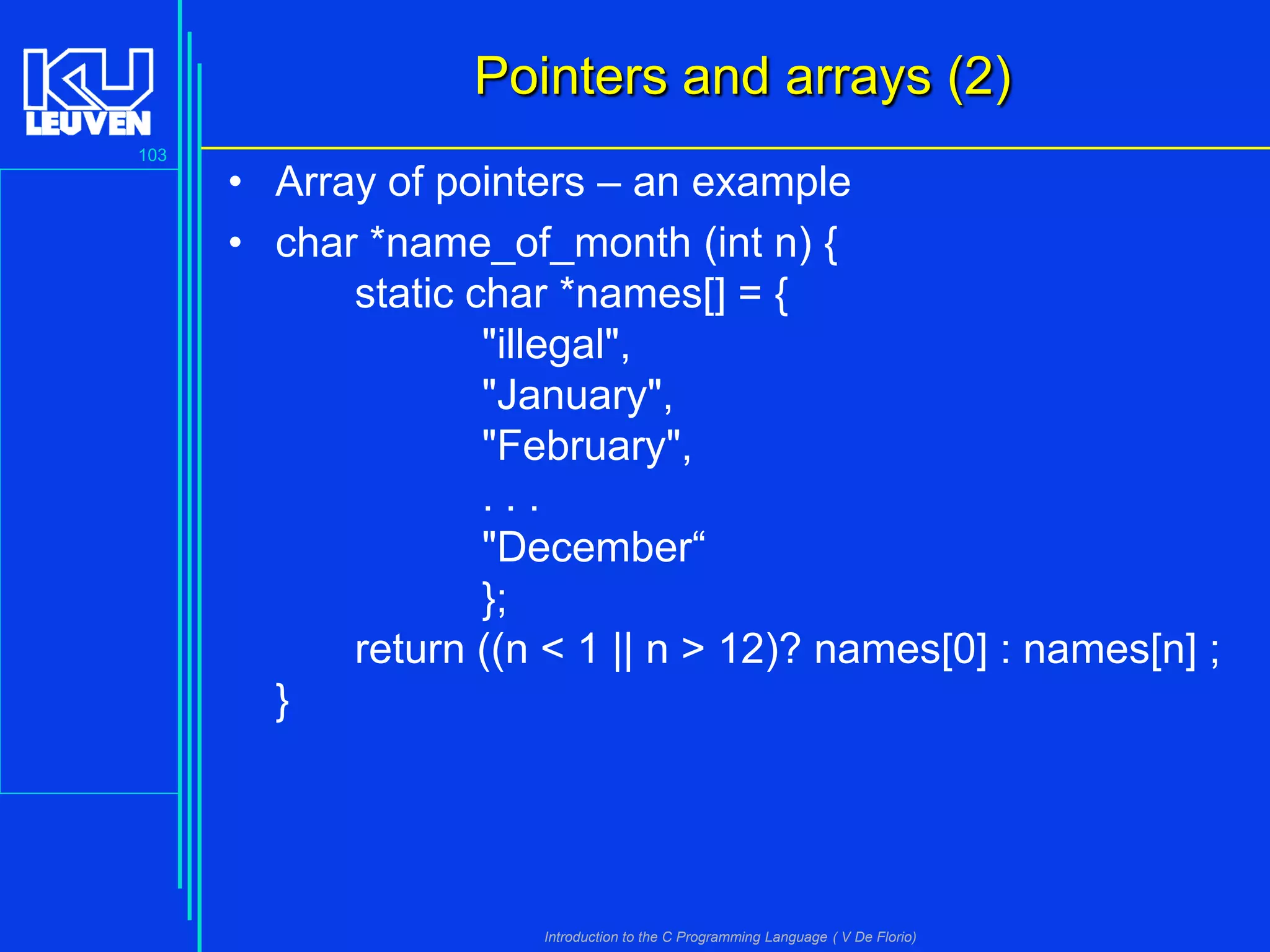 Pointers and arrays (2)
103

• Array of pointers – an example
• char *name_of_month (int n) {
static char *names[] = {
"illegal",
"January",
"February",
...
"December“
};
return ((n < 1 || n > 12)? names[0] : names[n] ;
}

Introduction to the C Programming Language ( V De Florio)

 