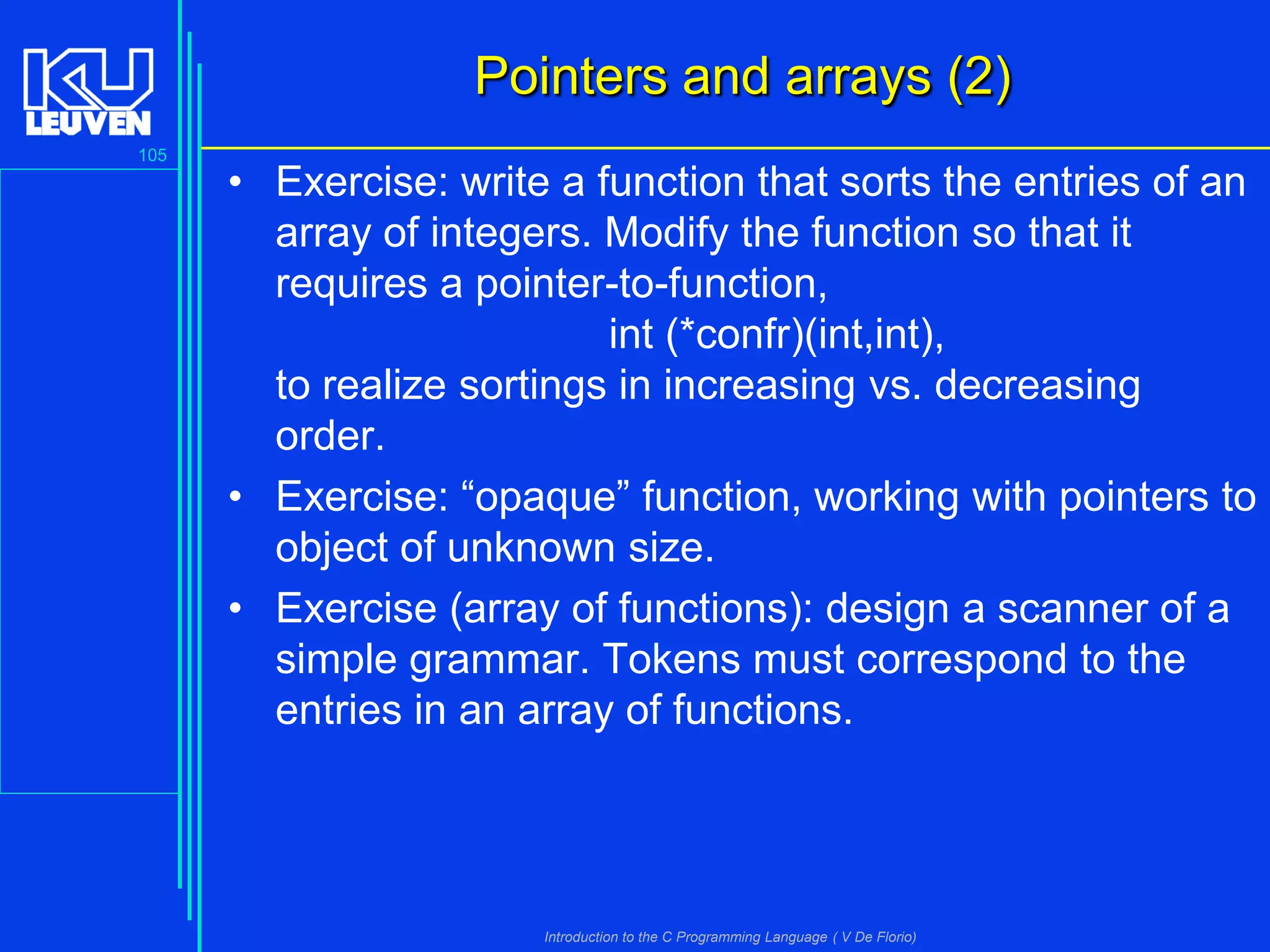Pointers and arrays (2)
105

• Exercise: write a function that sorts the entries of an
array of integers. Modify the function so that it
requires a pointer-to-function,
int (*confr)(int,int),
to realize sortings in increasing vs. decreasing
order.
• Exercise: “opaque” function, working with pointers to
object of unknown size.
• Exercise (array of functions): design a scanner of a
simple grammar. Tokens must correspond to the
entries in an array of functions.

Introduction to the C Programming Language ( V De Florio)

 