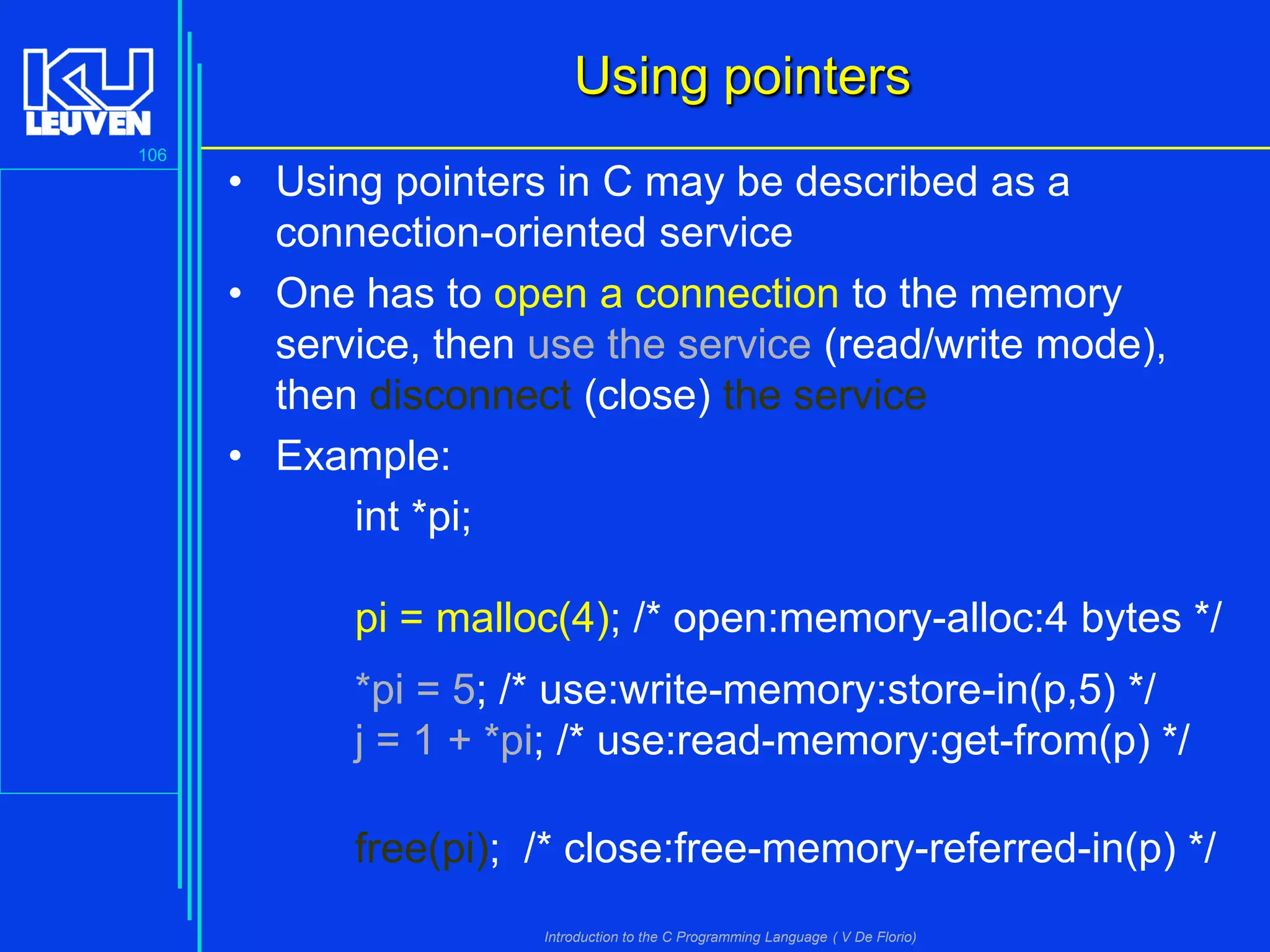 Using pointers
106

• Using pointers in C may be described as a
connection-oriented service
• One has to open a connection to the memory
service, then use the service (read/write mode),
then disconnect (close) the service
• Example:
int *pi;
pi = malloc(4); /* open:memory-alloc:4 bytes */
*pi = 5; /* use:write-memory:store-in(p,5) */
j = 1 + *pi; /* use:read-memory:get-from(p) */
free(pi); /* close:free-memory-referred-in(p) */
Introduction to the C Programming Language ( V De Florio)

 
