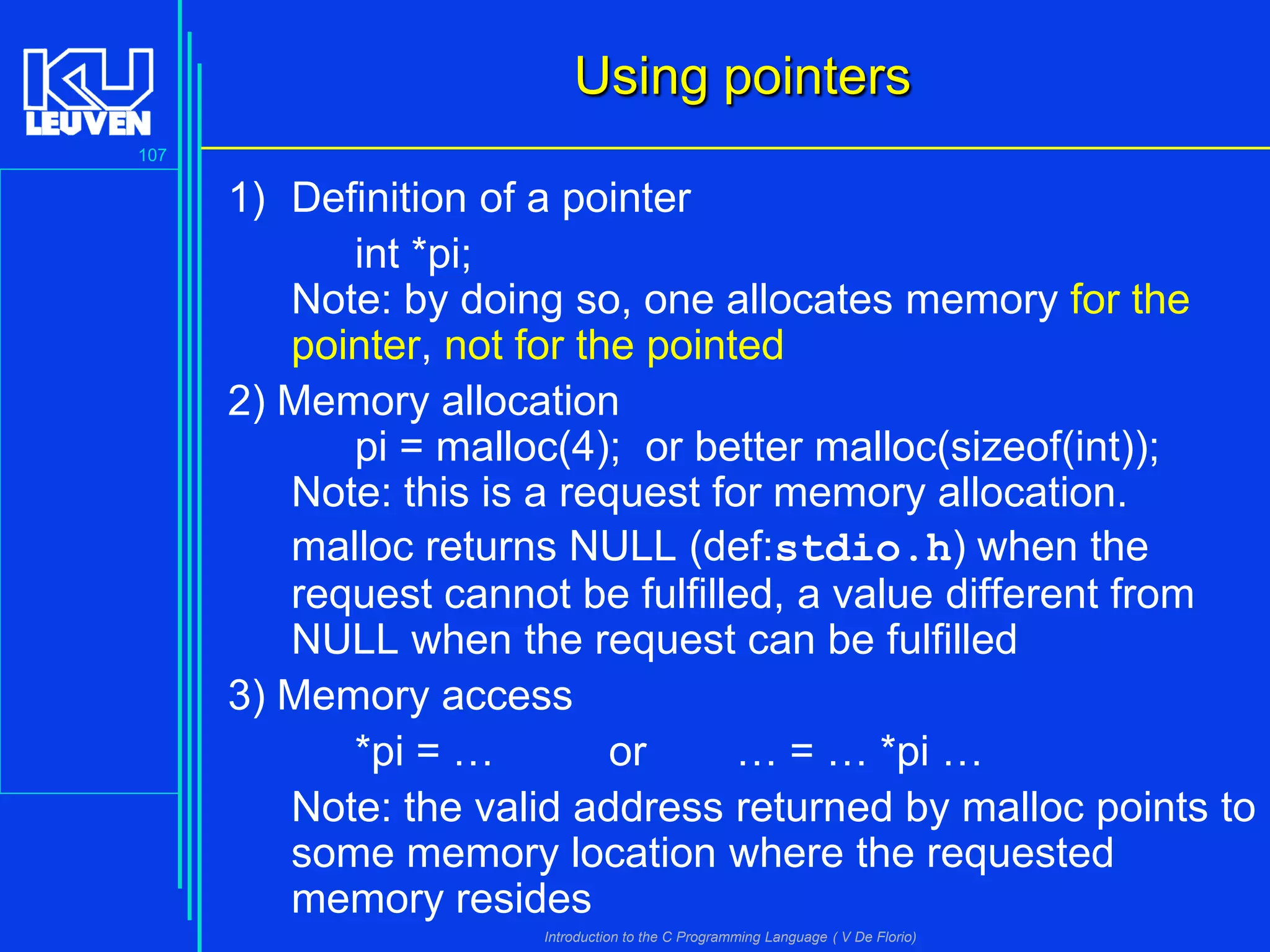 Using pointers
107

1) Definition of a pointer
int *pi;
Note: by doing so, one allocates memory for the
pointer, not for the pointed
2) Memory allocation
pi = malloc(4); or better malloc(sizeof(int));
Note: this is a request for memory allocation.
malloc returns NULL (def:stdio.h) when the
request cannot be fulfilled, a value different from
NULL when the request can be fulfilled
3) Memory access
*pi = …
or
… = … *pi …
Note: the valid address returned by malloc points to
some memory location where the requested
memory resides
Introduction to the C Programming Language ( V De Florio)

 