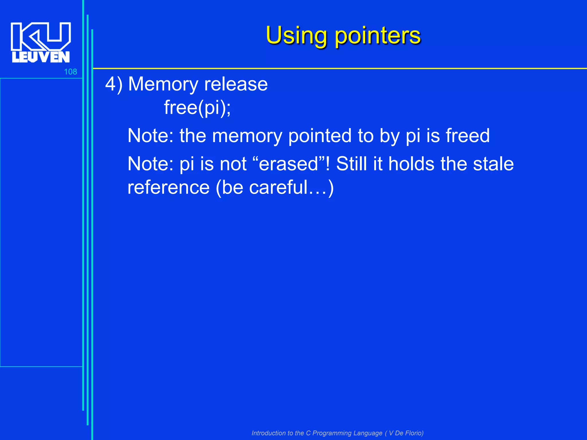 Using pointers
108

4) Memory release
free(pi);
Note: the memory pointed to by pi is freed
Note: pi is not “erased”! Still it holds the stale
reference (be careful…)

Introduction to the C Programming Language ( V De Florio)

 