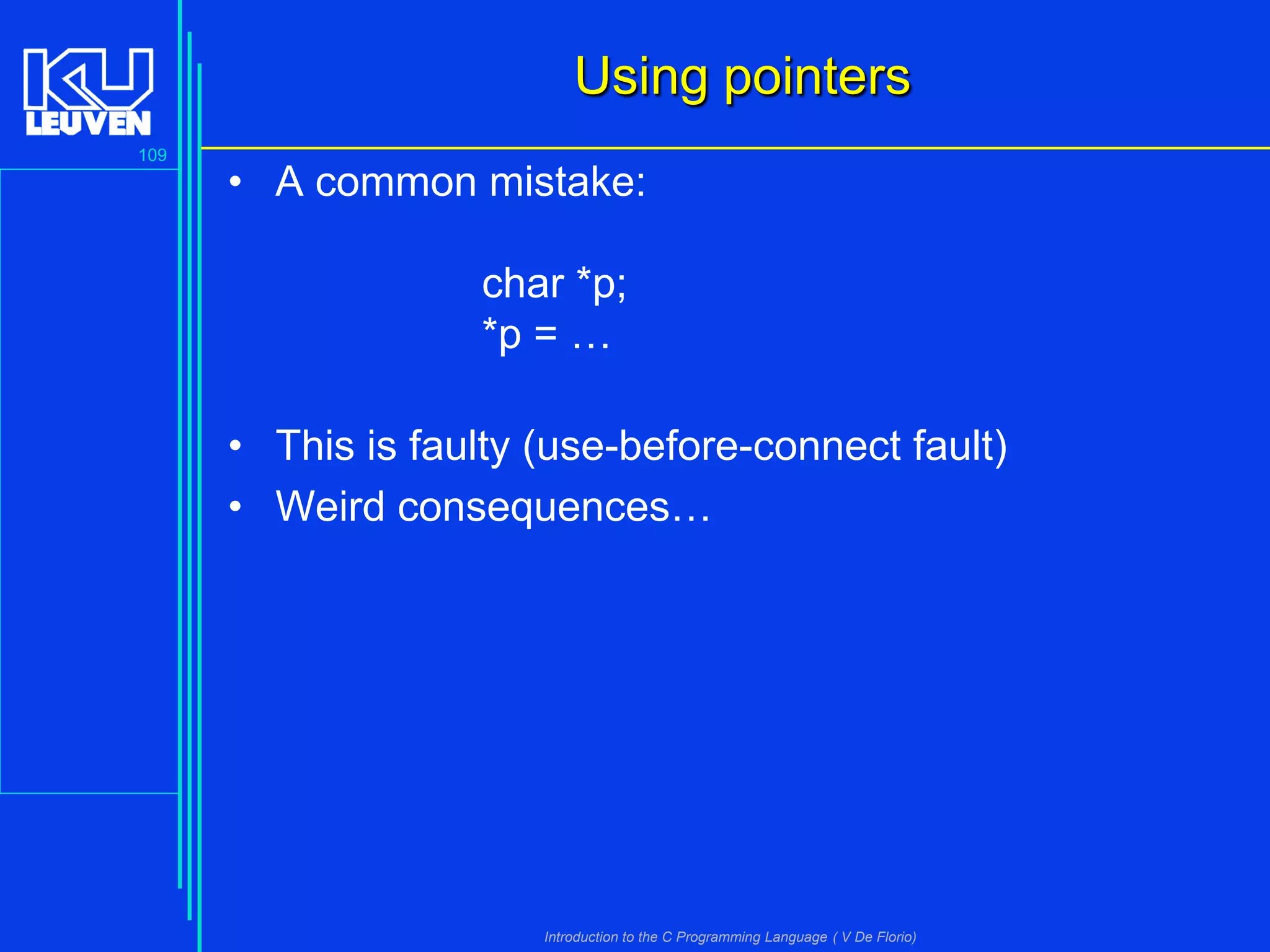 Using pointers
109

• A common mistake:
char *p;
*p = …
• This is faulty (use-before-connect fault)
• Weird consequences…

Introduction to the C Programming Language ( V De Florio)

 