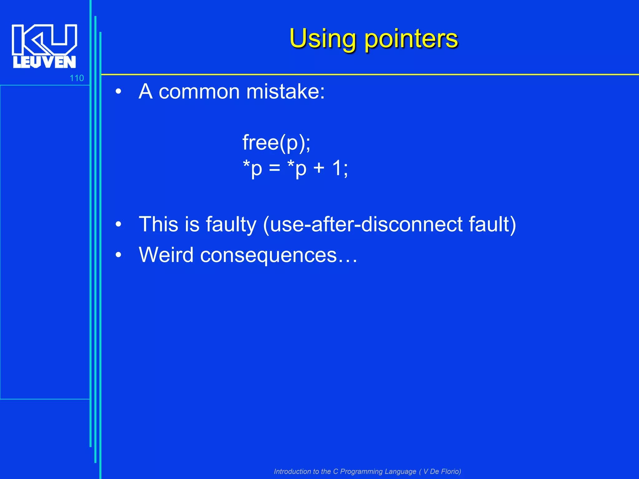 Using pointers
110

• A common mistake:
free(p);
*p = *p + 1;
• This is faulty (use-after-disconnect fault)
• Weird consequences…

Introduction to the C Programming Language ( V De Florio)

 