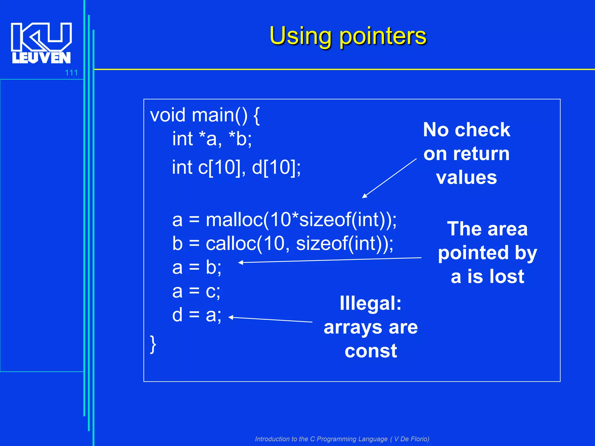 Using pointers
111

void main() {
int *a, *b;
int c[10], d[10];

No check
on return
values

a = malloc(10*sizeof(int));
The area
b = calloc(10, sizeof(int));
pointed by
a = b;
a is lost
a = c;
Illegal:
d = a;
arrays are
}
const

Introduction to the C Programming Language ( V De Florio)

 