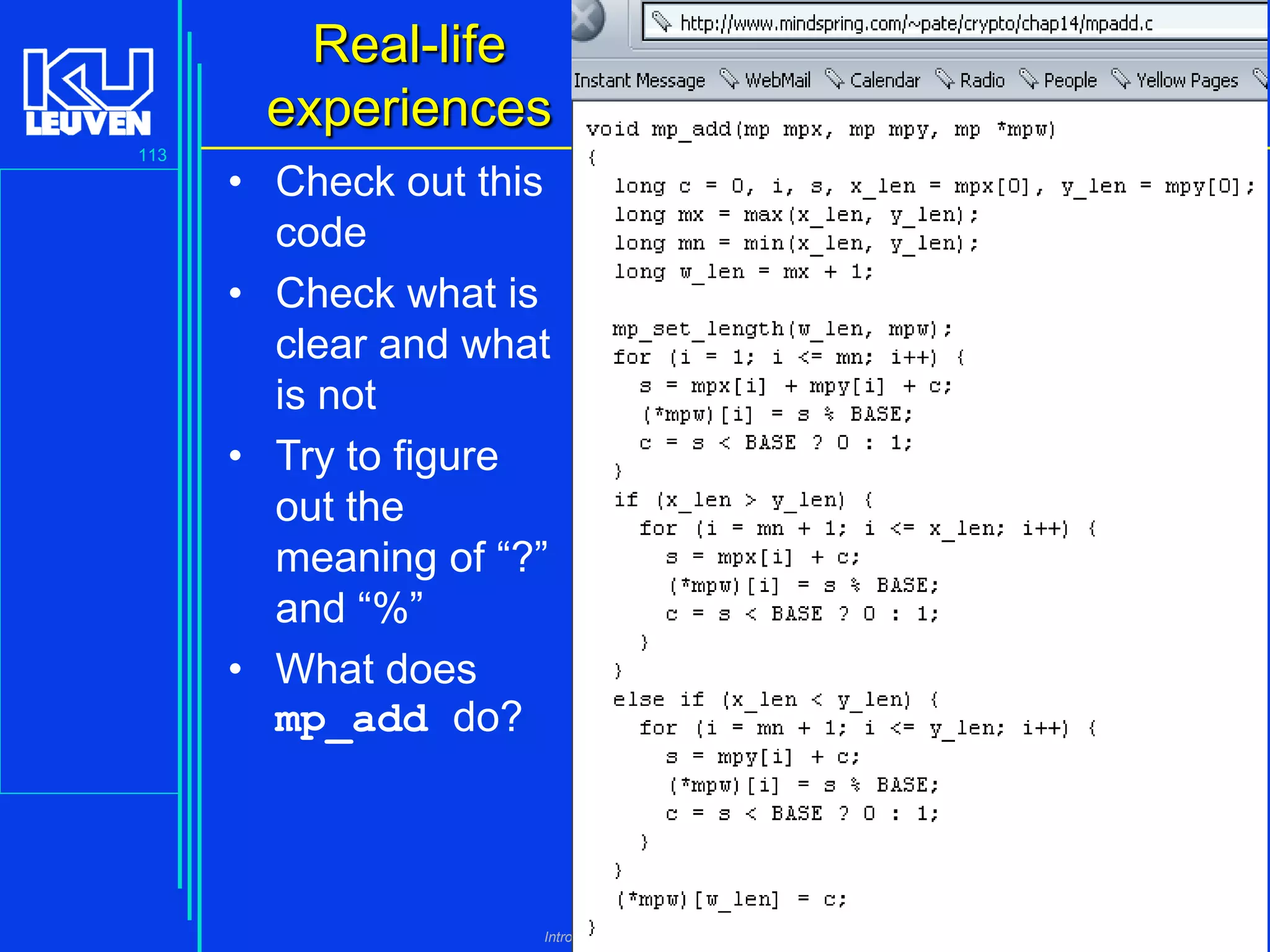 Real-life
experiences
113

• Check out this
code
• Check what is
clear and what
is not
• Try to figure
out the
meaning of “?”
and “%”
• What does
mp_add do?

Introduction to the C Programming Language ( V De Florio)

 