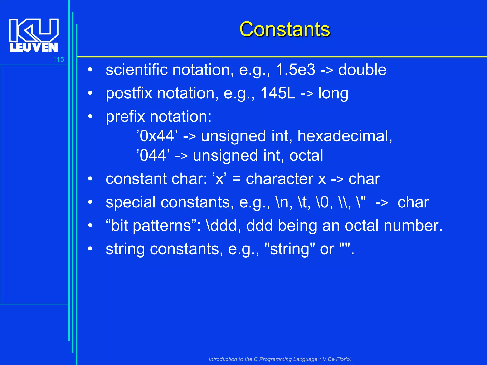 Constants
115

• scientific notation, e.g., 1.5e3 -> double
• postfix notation, e.g., 145L -> long
• prefix notation:
’0x44’ -> unsigned int, hexadecimal,
’044’ -> unsigned int, octal
• constant char: ’x’ = character x -> char
• special constants, e.g., n, t, 0, , " -> char
• “bit patterns”: ddd, ddd being an octal number.
• string constants, e.g., "string" or "".

Introduction to the C Programming Language ( V De Florio)

 
