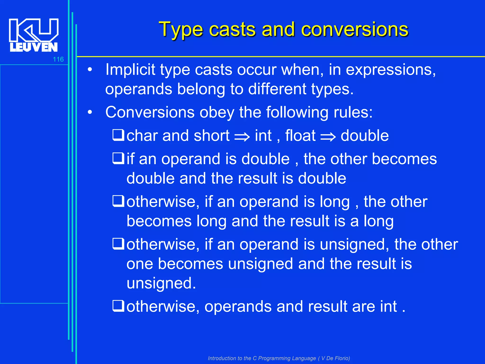 Type casts and conversions
116

• Implicit type casts occur when, in expressions,
operands belong to different types.
• Conversions obey the following rules:
char and short  int , float  double
if an operand is double , the other becomes
double and the result is double
otherwise, if an operand is long , the other
becomes long and the result is a long
otherwise, if an operand is unsigned, the other
one becomes unsigned and the result is
unsigned.
otherwise, operands and result are int .

Introduction to the C Programming Language ( V De Florio)

 