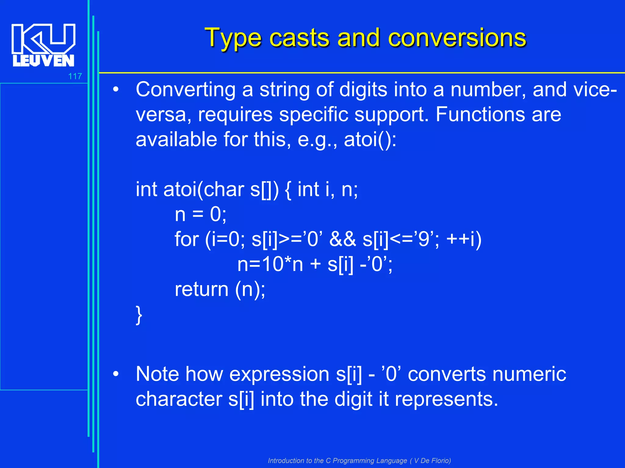 Type casts and conversions
117

• Converting a string of digits into a number, and viceversa, requires specific support. Functions are
available for this, e.g., atoi():
int atoi(char s[]) { int i, n;
n = 0;
for (i=0; s[i]>=’0’ && s[i]<=’9’; ++i)
n=10*n + s[i] -’0’;
return (n);
}

• Note how expression s[i] - ’0’ converts numeric
character s[i] into the digit it represents.
Introduction to the C Programming Language ( V De Florio)

 