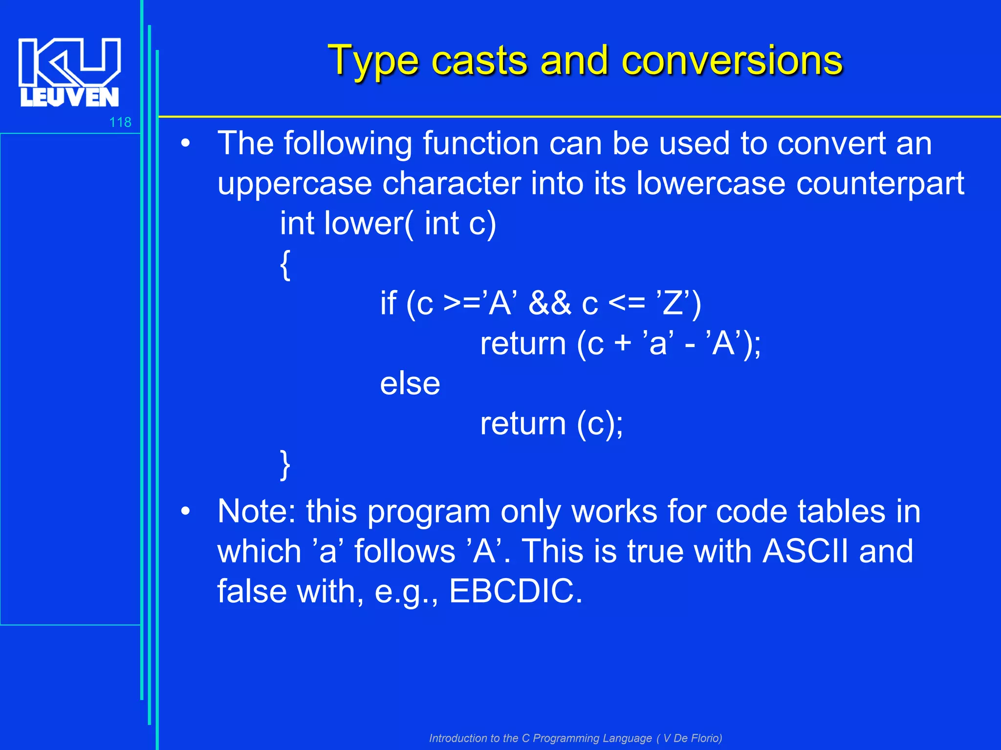 Type casts and conversions
118

• The following function can be used to convert an
uppercase character into its lowercase counterpart
int lower( int c)
{
if (c >=’A’ && c <= ’Z’)
return (c + ’a’ - ’A’);
else
return (c);
}
• Note: this program only works for code tables in
which ’a’ follows ’A’. This is true with ASCII and
false with, e.g., EBCDIC.

Introduction to the C Programming Language ( V De Florio)

 