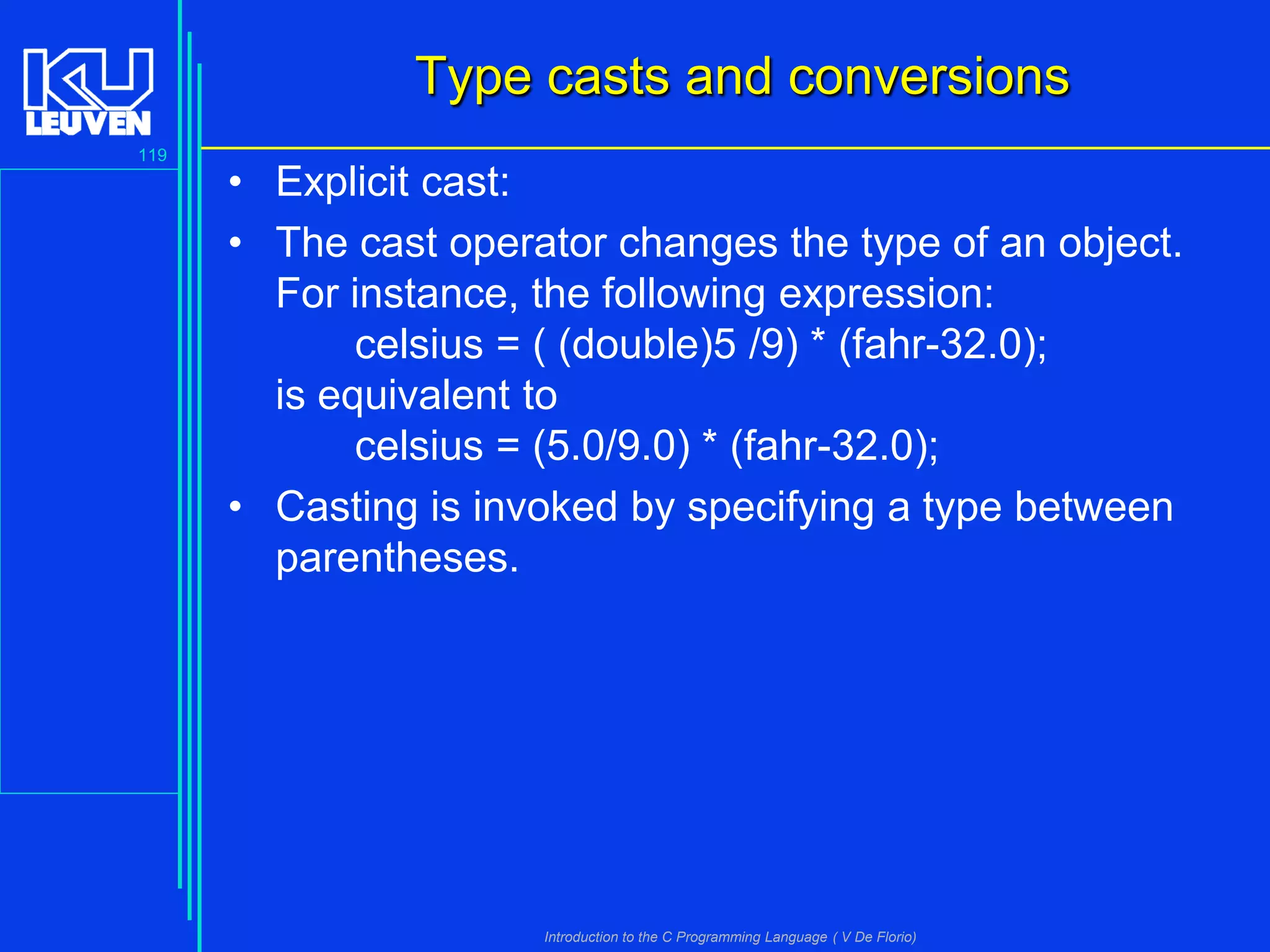 Type casts and conversions
119

• Explicit cast:
• The cast operator changes the type of an object.
For instance, the following expression:
celsius = ( (double)5 /9) * (fahr-32.0);
is equivalent to
celsius = (5.0/9.0) * (fahr-32.0);
• Casting is invoked by specifying a type between
parentheses.

Introduction to the C Programming Language ( V De Florio)

 