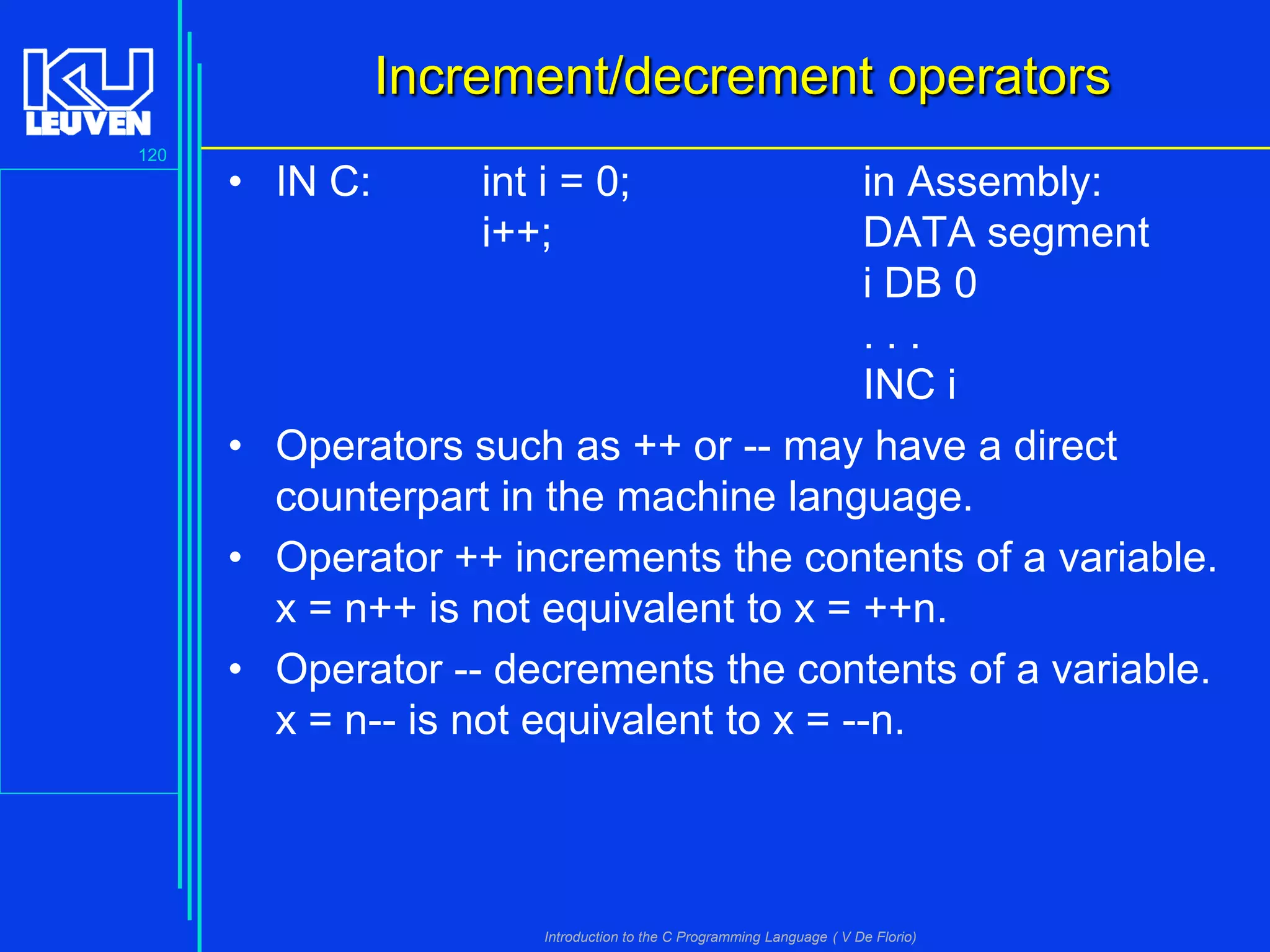 Increment/decrement operators
120

• IN C:

int i = 0;
i++;

in Assembly:
DATA segment
i DB 0
...
INC i
• Operators such as ++ or -- may have a direct
counterpart in the machine language.
• Operator ++ increments the contents of a variable.
x = n++ is not equivalent to x = ++n.
• Operator -- decrements the contents of a variable.
x = n-- is not equivalent to x = --n.

Introduction to the C Programming Language ( V De Florio)

 