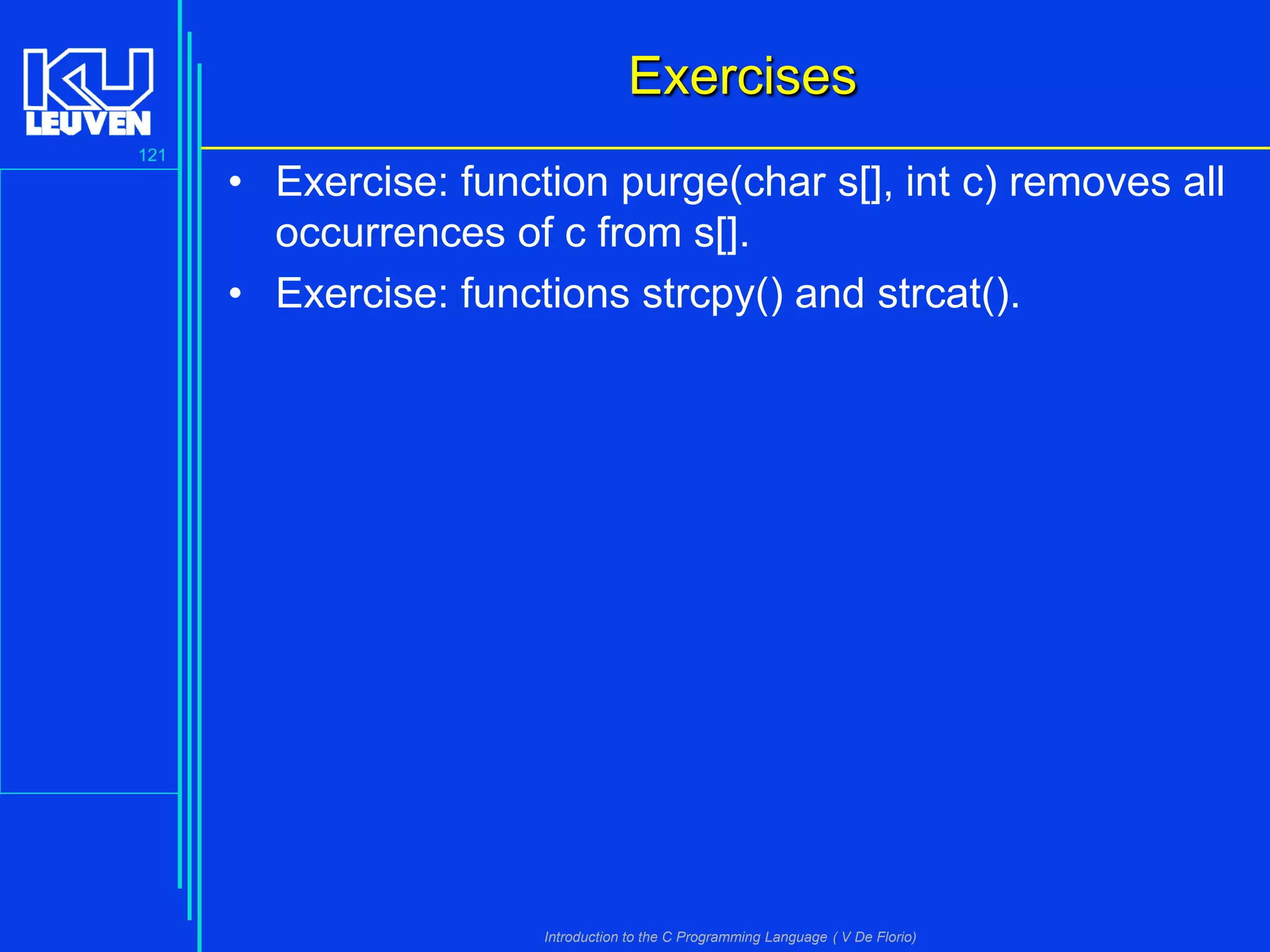 Exercises
121

• Exercise: function purge(char s[], int c) removes all
occurrences of c from s[].
• Exercise: functions strcpy() and strcat().

Introduction to the C Programming Language ( V De Florio)

 