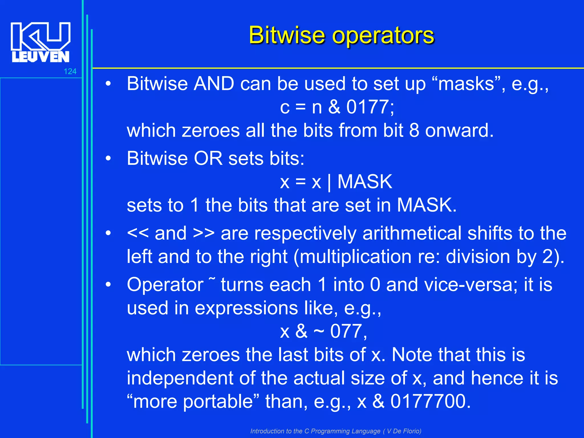 Bitwise operators
124

• Bitwise AND can be used to set up “masks”, e.g.,
c = n & 0177;
which zeroes all the bits from bit 8 onward.
• Bitwise OR sets bits:
x = x | MASK
sets to 1 the bits that are set in MASK.
• << and >> are respectively arithmetical shifts to the
left and to the right (multiplication re: division by 2).
• Operator ˜ turns each 1 into 0 and vice-versa; it is
used in expressions like, e.g.,
x & ~ 077,
which zeroes the last bits of x. Note that this is
independent of the actual size of x, and hence it is
“more portable” than, e.g., x & 0177700.
Introduction to the C Programming Language ( V De Florio)

 