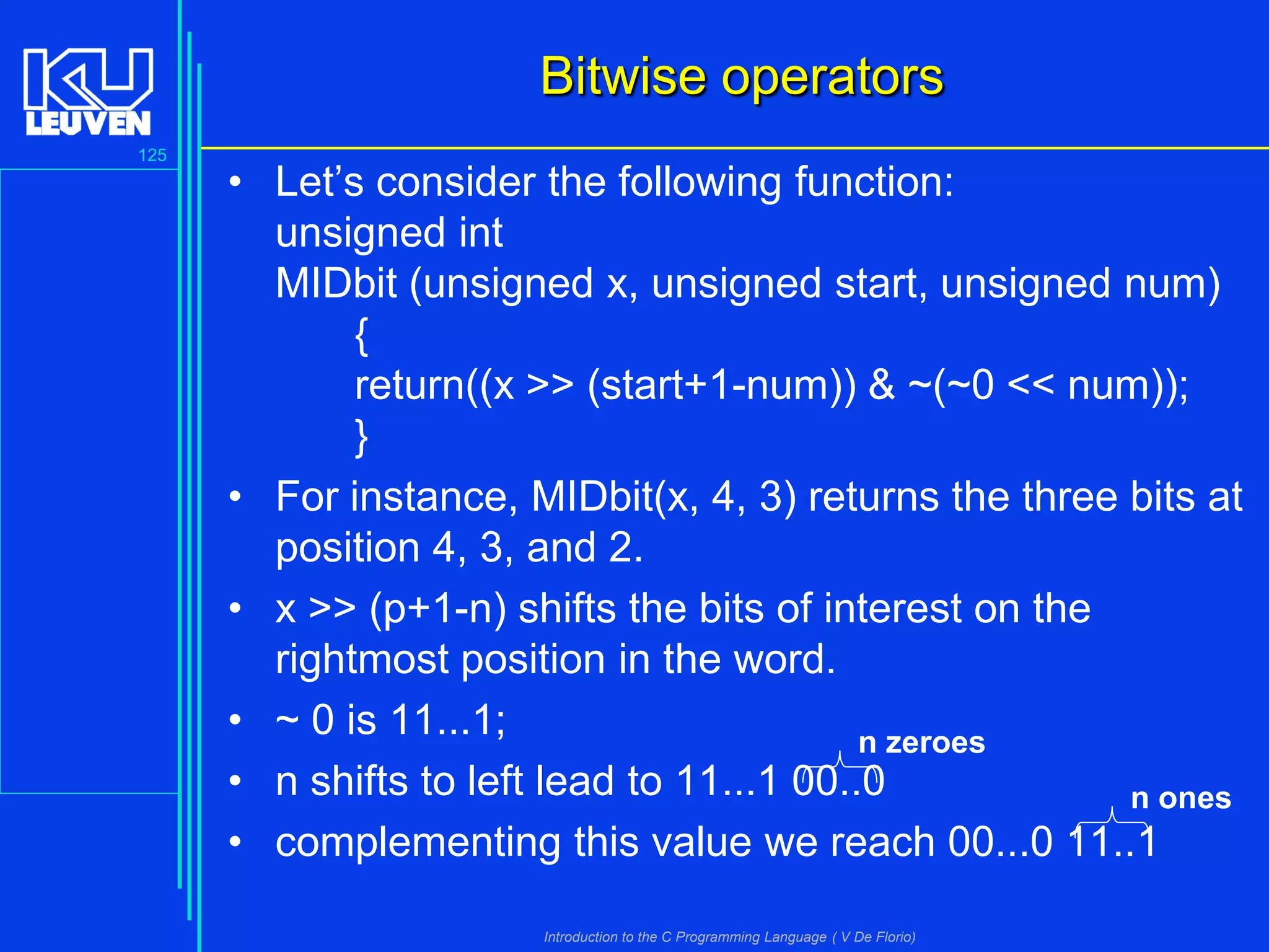 Bitwise operators
125

• Let’s consider the following function:
unsigned int
MIDbit (unsigned x, unsigned start, unsigned num)
{
return((x >> (start+1-num)) & ~(~0 << num));
}
• For instance, MIDbit(x, 4, 3) returns the three bits at
position 4, 3, and 2.
• x >> (p+1-n) shifts the bits of interest on the
rightmost position in the word.
• ~ 0 is 11...1;
n zeroes
• n shifts to left lead to 11...1 00..0
n ones
• complementing this value we reach 00...0 11..1
Introduction to the C Programming Language ( V De Florio)

 