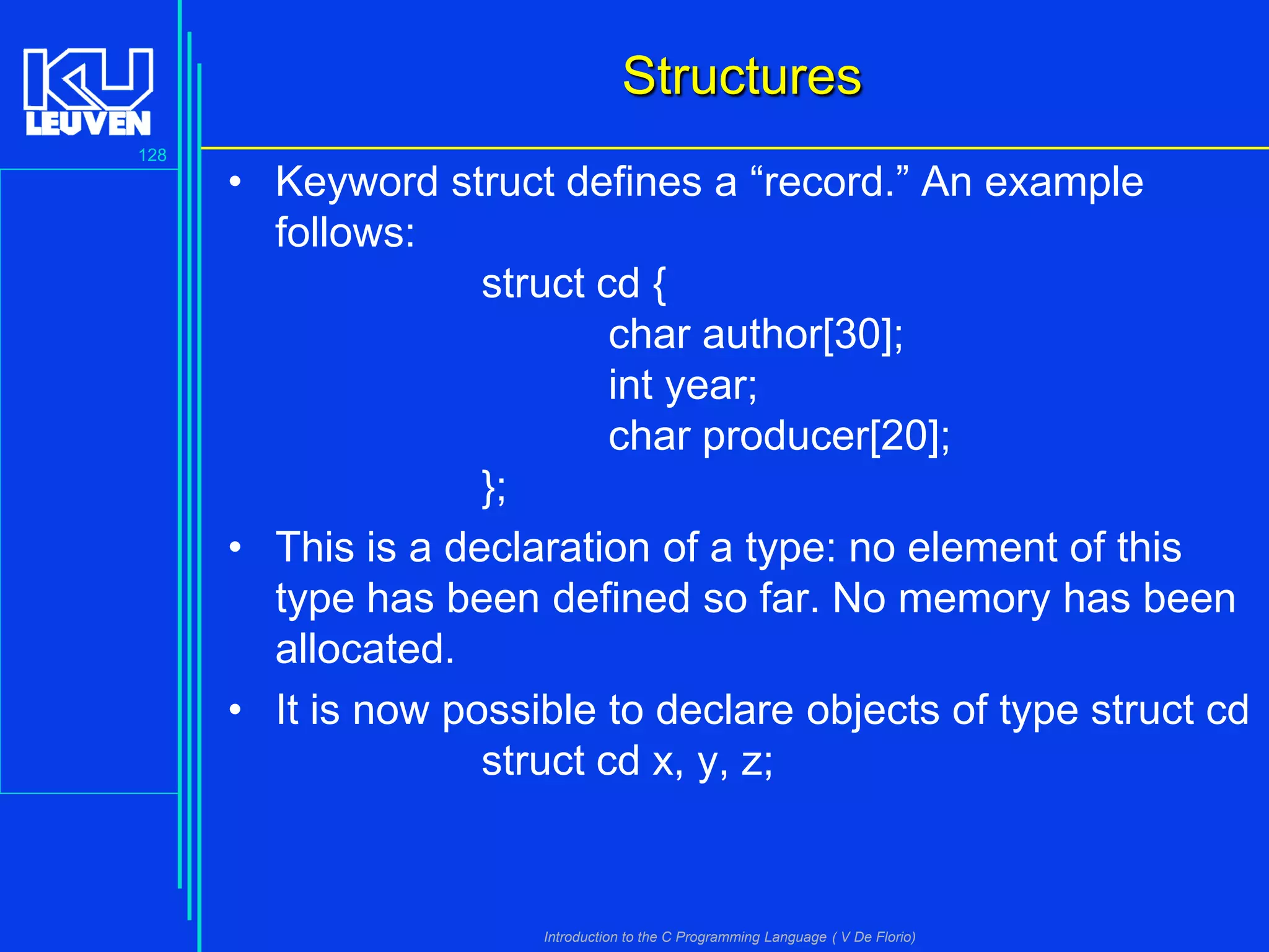 Structures
128

• Keyword struct defines a “record.” An example
follows:
struct cd {
char author[30];
int year;
char producer[20];
};
• This is a declaration of a type: no element of this
type has been defined so far. No memory has been
allocated.
• It is now possible to declare objects of type struct cd
struct cd x, y, z;

Introduction to the C Programming Language ( V De Florio)

 