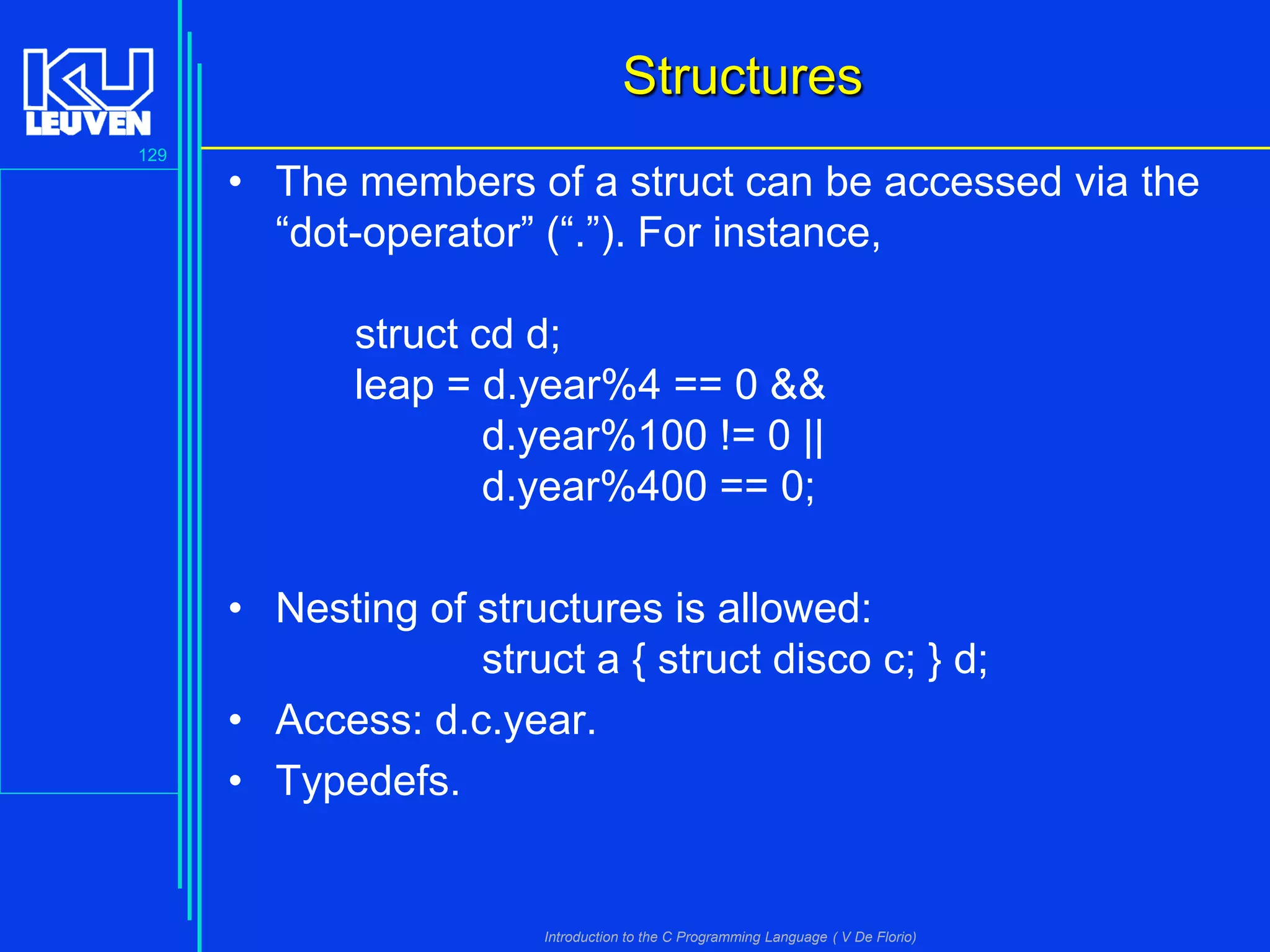 Structures
129

• The members of a struct can be accessed via the
“dot-operator” (“.”). For instance,

struct cd d;
leap = d.year%4 == 0 &&
d.year%100 != 0 ||
d.year%400 == 0;
• Nesting of structures is allowed:
struct a { struct disco c; } d;
• Access: d.c.year.
• Typedefs.

Introduction to the C Programming Language ( V De Florio)

 