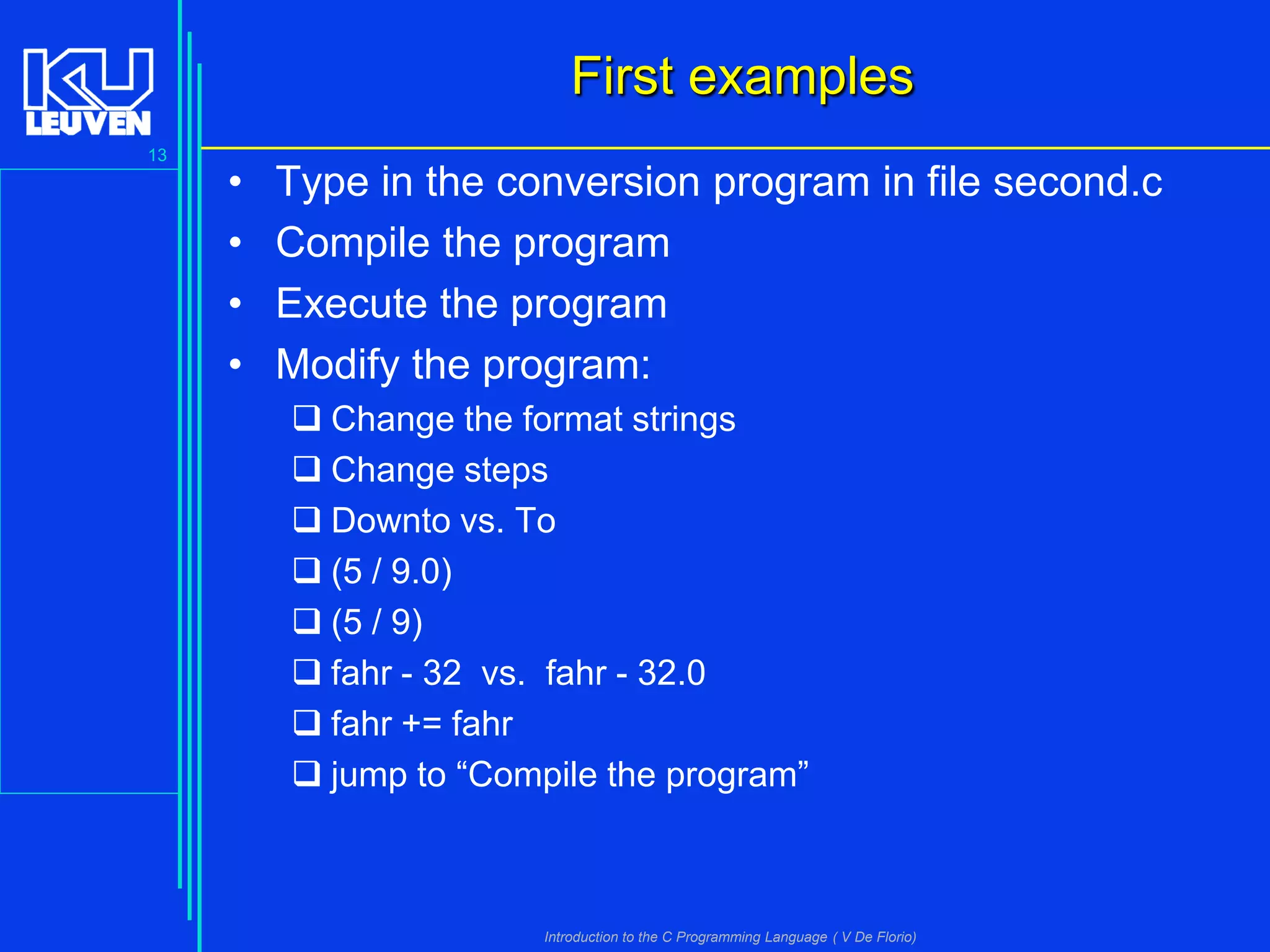 First examples
13

•
•
•
•

Type in the conversion program in file second.c
Compile the program
Execute the program
Modify the program:
 Change the format strings
 Change steps
 Downto vs. To
 (5 / 9.0)
 (5 / 9)
 fahr - 32 vs. fahr - 32.0
 fahr += fahr
 jump to “Compile the program”

Introduction to the C Programming Language ( V De Florio)

 