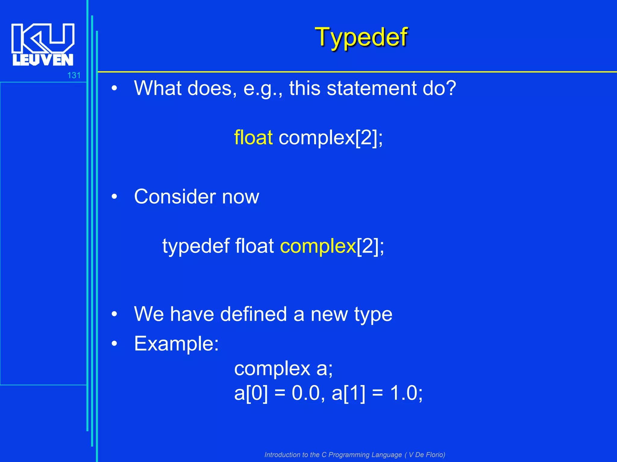 Typedef
131

• What does, e.g., this statement do?
float complex[2];
• Consider now
typedef float complex[2];
• We have defined a new type
• Example:
complex a;
a[0] = 0.0, a[1] = 1.0;
Introduction to the C Programming Language ( V De Florio)

 
